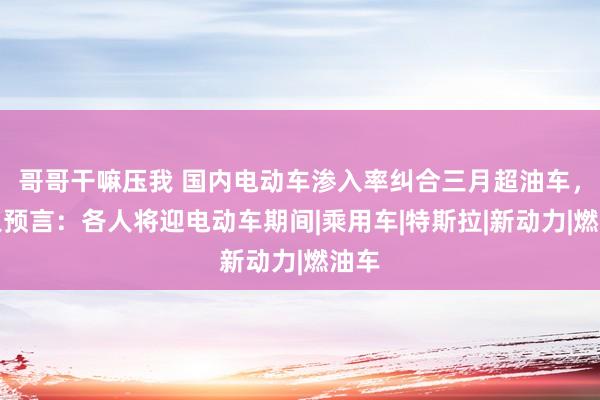 哥哥干嘛压我 国内电动车渗入率纠合三月超油车，各人预言：各人将迎电动车期间|乘用车|特斯拉|新动力|燃油车