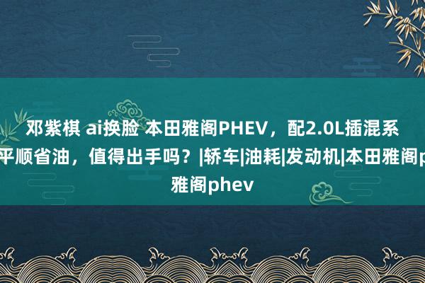 邓紫棋 ai换脸 本田雅阁PHEV，配2.0L插混系统，平顺省油，值得出手吗？|轿车|油耗|发动机|本田雅阁phev