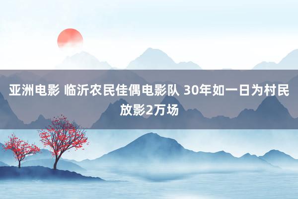 亚洲电影 临沂农民佳偶电影队 30年如一日为村民放影2万场