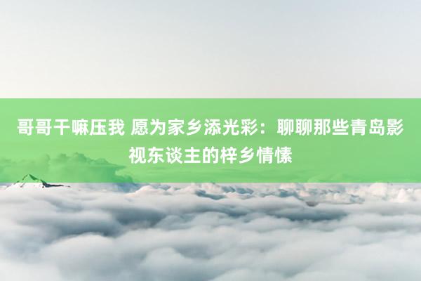 哥哥干嘛压我 愿为家乡添光彩：聊聊那些青岛影视东谈主的梓乡情愫