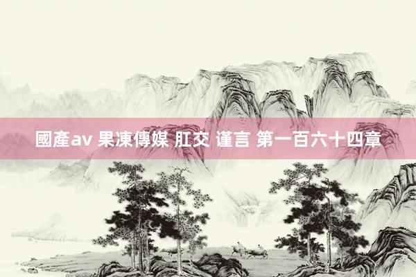 國產av 果凍傳媒 肛交 谨言 第一百六十四章