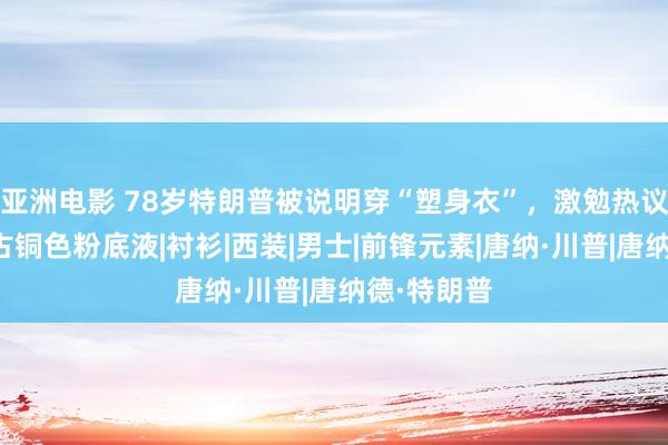 亚洲电影 78岁特朗普被说明穿“塑身衣”，激勉热议，他还用古铜色粉底液|衬衫|西装|男士|前锋元素|唐纳·川普|唐纳德·特朗普