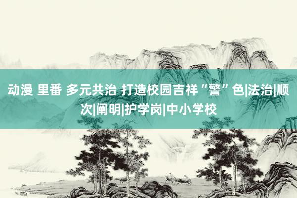 动漫 里番 多元共治 打造校园吉祥“警”色|法治|顺次|阐明|护学岗|中小学校