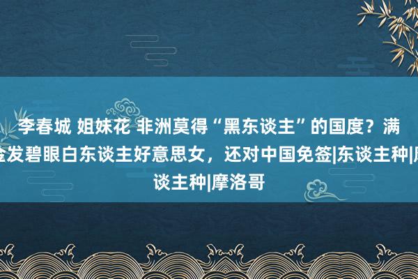 李春城 姐妹花 非洲莫得“黑东谈主”的国度？满大街金发碧眼白东谈主好意思女，还对中国免签|东谈主种|摩洛哥