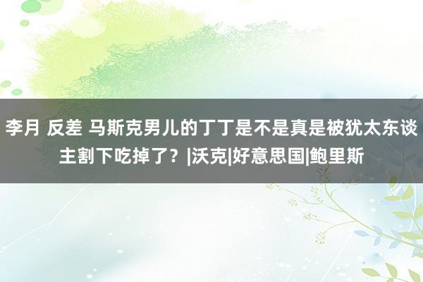 李月 反差 马斯克男儿的丁丁是不是真是被犹太东谈主割下吃掉了？|沃克|好意思国|鲍里斯