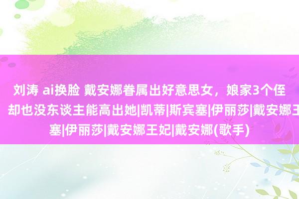 刘涛 ai换脸 戴安娜眷属出好意思女，娘家3个侄女皆漂亮有气场，却也没东谈主能高出她|凯蒂|斯宾塞|伊丽莎|戴安娜王妃|戴安娜(歌手)