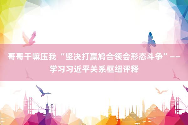 哥哥干嘛压我 “坚决打赢鸠合领会形态斗争”——学习习近平关系枢纽评释