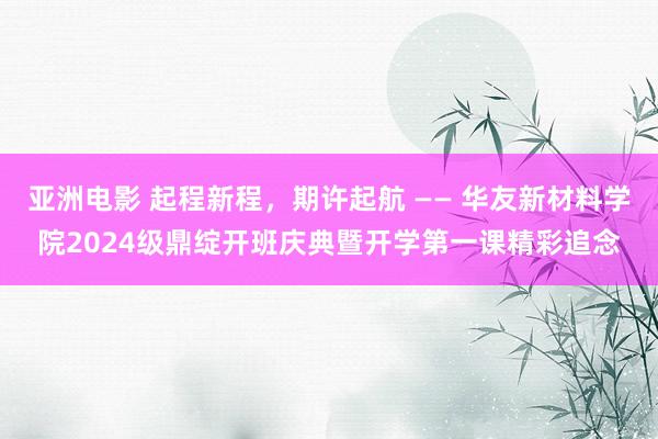 亚洲电影 起程新程，期许起航 —— 华友新材料学院2024级鼎绽开班庆典暨开学第一课精彩追念