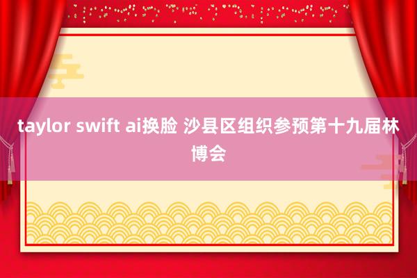 taylor swift ai换脸 沙县区组织参预第十九届林博会