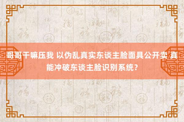 哥哥干嘛压我 以伪乱真实东谈主脸面具公开卖 真能冲破东谈主脸识别系统？