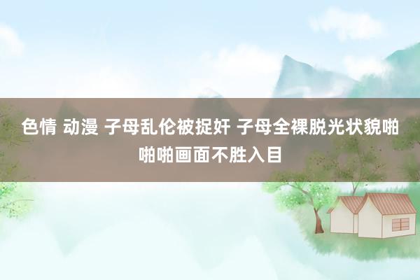 色情 动漫 子母乱伦被捉奸 子母全裸脱光状貌啪啪啪画面不胜入目