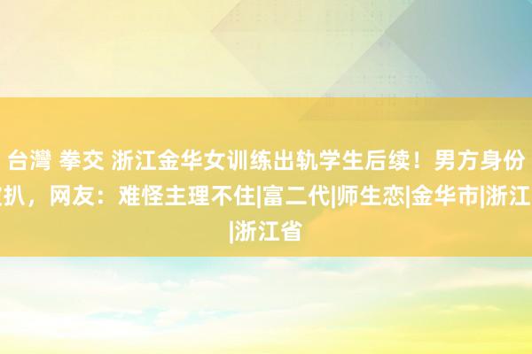 台灣 拳交 浙江金华女训练出轨学生后续！男方身份被扒，网友：难怪主理不住|富二代|师生恋|金华市|浙江省