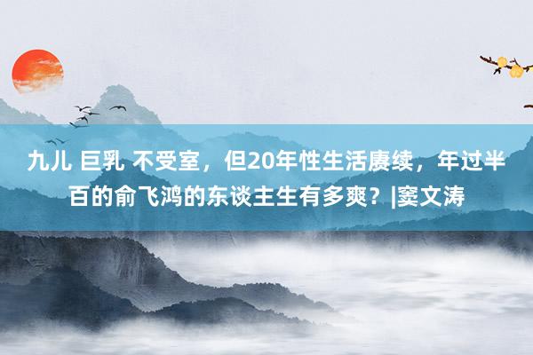 九儿 巨乳 不受室，但20年性生活赓续，年过半百的俞飞鸿的东谈主生有多爽？|窦文涛