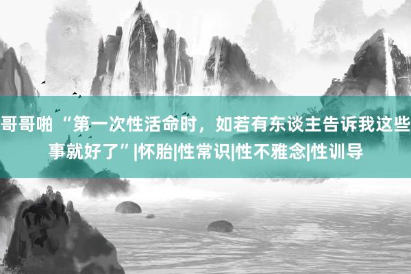 哥哥啪 “第一次性活命时，如若有东谈主告诉我这些事就好了”|怀胎|性常识|性不雅念|性训导