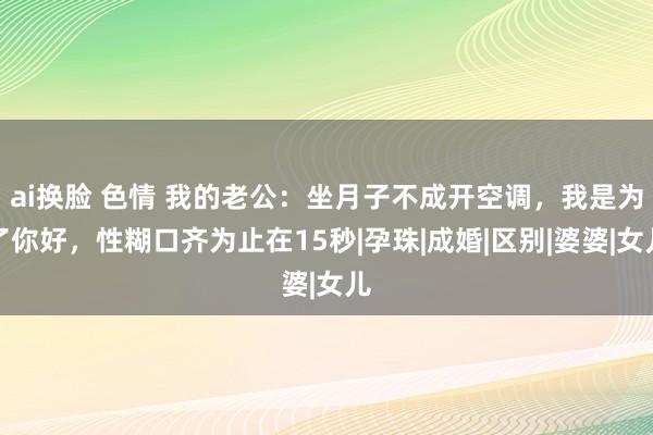 ai换脸 色情 我的老公：坐月子不成开空调，我是为了你好，性糊口齐为止在15秒|孕珠|成婚|区别|婆婆|女儿