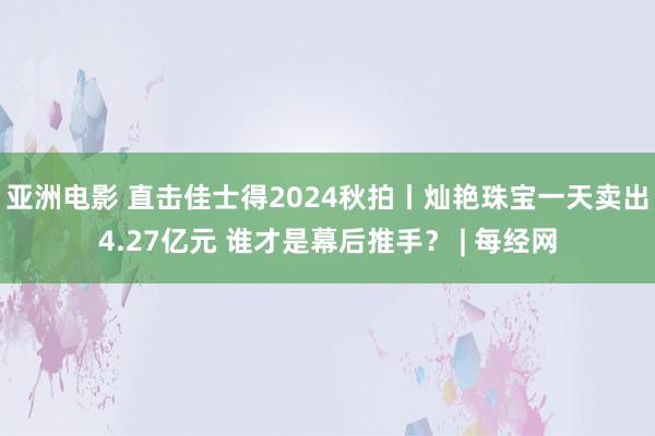 亚洲电影 直击佳士得2024秋拍丨灿艳珠宝一天卖出4.27亿元 谁才是幕后推手？ | 每经网