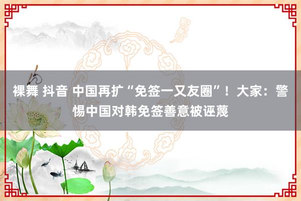 裸舞 抖音 中国再扩“免签一又友圈”！大家：警惕中国对韩免签善意被诬蔑