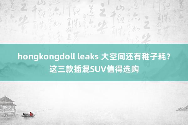 hongkongdoll leaks 大空间还有稚子耗？这三款插混SUV值得选购