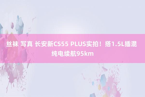 丝袜 写真 长安新CS55 PLUS实拍！搭1.5L插混 纯电续航95km