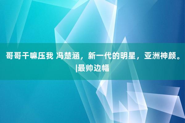 哥哥干嘛压我 冯楚涵，新一代的明星，亚洲神颜。|最帅边幅