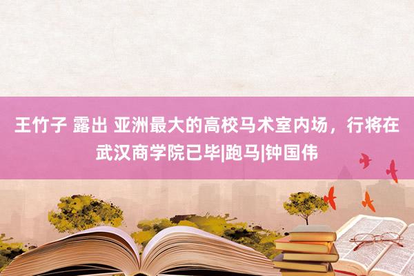 王竹子 露出 亚洲最大的高校马术室内场，行将在武汉商学院已毕|跑马|钟国伟