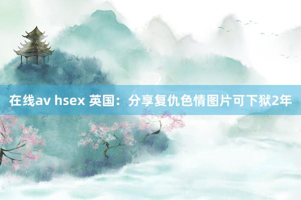 在线av hsex 英国：分享复仇色情图片可下狱2年