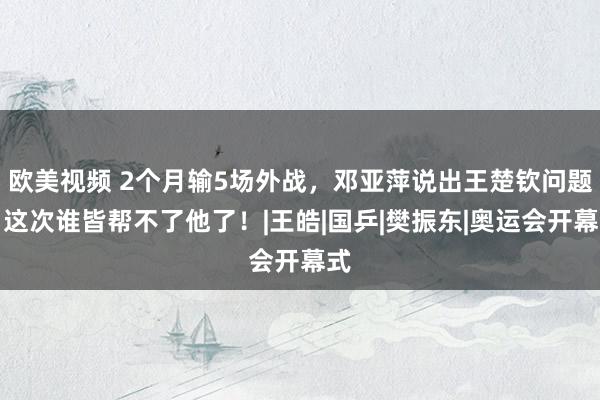 欧美视频 2个月输5场外战，邓亚萍说出王楚钦问题，这次谁皆帮不了他了！|王皓|国乒|樊振东|奥运会开幕式