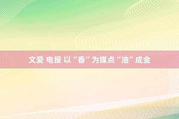 文爱 电报 以“香”为媒　点“油”成金