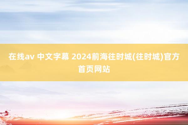 在线av 中文字幕 2024前海往时城(往时城)官方首页网站