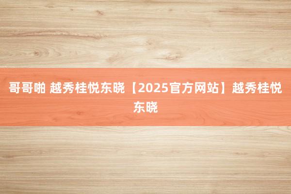 哥哥啪 越秀桂悦东晓【2025官方网站】越秀桂悦东晓