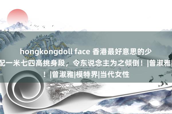 hongkongdoll face 香港最好意思的少妇：竣工腰臀搭配一米七四高挑身段，令东说念主为之倾倒！|曾淑雅|模特界|当代女性