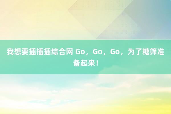 我想要插插插综合网 Go，Go，Go，为了糖筛准备起来！