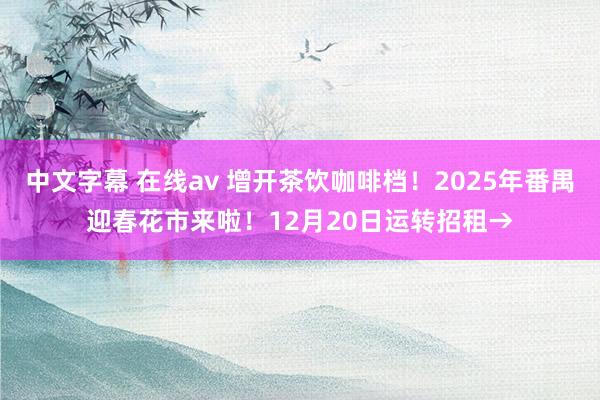 中文字幕 在线av 增开茶饮咖啡档！2025年番禺迎春花市来啦！12月20日运转招租→