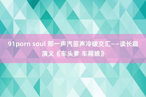 91porn soul 那一声汽笛声冷暖交汇——读长篇演义《车头爹 车厢娘》