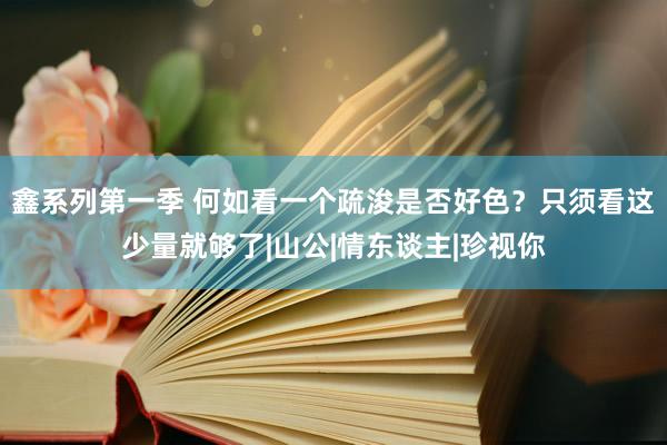 鑫系列第一季 何如看一个疏浚是否好色？只须看这少量就够了|山公|情东谈主|珍视你