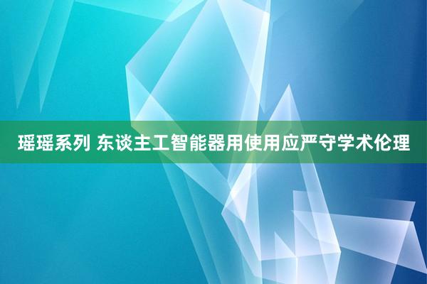 瑶瑶系列 东谈主工智能器用使用应严守学术伦理