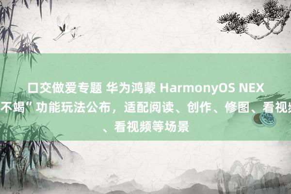 口交做爱专题 华为鸿蒙 HarmonyOS NEXT 系统“不竭”功能玩法公布，适配阅读、创作、修图、看视频等场景