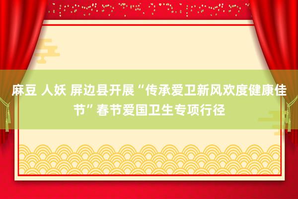 麻豆 人妖 屏边县开展“传承爱卫新风欢度健康佳节”春节爱国卫生专项行径