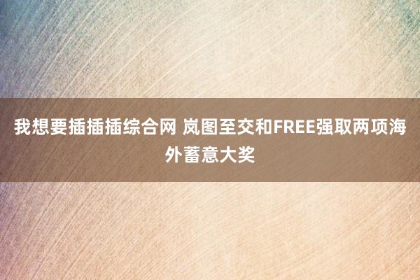 我想要插插插综合网 岚图至交和FREE强取两项海外蓄意大奖