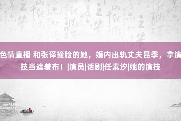 色情直播 和张译撞脸的她，婚内出轨丈夫昆季，拿演技当遮羞布！|演员|话剧|任素汐|她的演技