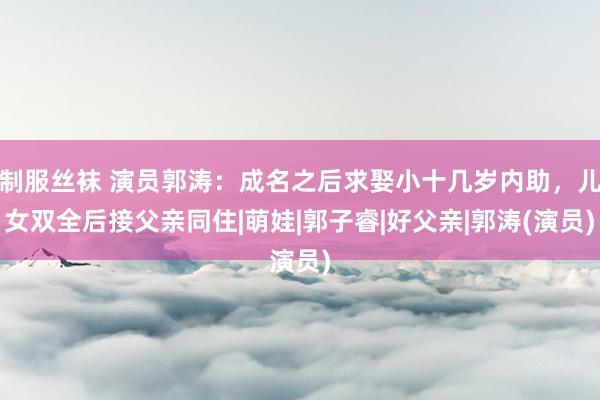 制服丝袜 演员郭涛：成名之后求娶小十几岁内助，儿女双全后接父亲同住|萌娃|郭子睿|好父亲|郭涛(演员)