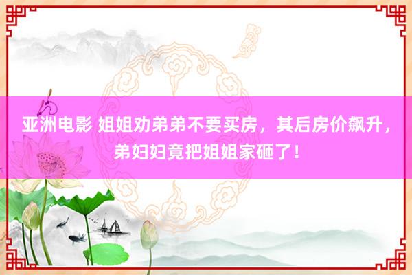 亚洲电影 姐姐劝弟弟不要买房，其后房价飙升，弟妇妇竟把姐姐家砸了！